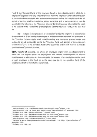 Fund 1
[, the 2
[pension] fund or the Insurance Fund] of the establishment in which he is
employed 3
[together with any amount forfeited from the employer’s share of contribution
to the credit of the employee who leaves the employment before the completion of the full
period of service] shall be transferred within such time and in such manner as may be
specified in the Scheme or the 2
[Pension] Scheme 4
[or the Insurance Scheme] to the credit
of his account in the Fund or the 2
[Pension] Fund 5
[or the Insurance Fund], as the case may
be.
(6) Subject to the provisions of sub-section 6
[(1C)], the employer of an exempted
establishment or of an exempted employee of an establishment to which the provisions of
the 2
[Pension] Scheme apply, shall, notwithstanding any exemption granted under sub-
section (1) or sub-section (2), pay to the 2
[Pension] Fund such portion of the employer’s
contribution 7
[***] to its provident fund within such time and in such manner as may be
specified in the 2
[Pension] Scheme.]
8
[17A. Transfer of accounts. -(1) Where an employee employed in an establishment to
which this Act applies leaves his employment and obtains re-employment in another
establishment to which this Act does not apply, the amount of accumulations to the credit
of such employee in the fund, or as the case may be, in the provident fund of the
establishment left by him shall be transferred,
1
Subs. by Act 99 of 1976, s. 34 (deemed to have come into force from 1
st
August, 1976).
2
Subs. by Act 25 of 1996, s. 4, for the word “Family Pension” (with effect from 16
th
November, 1995).
3
Ins. by Act 33 of 1988, s. 23 (with effect from 1
st
October, 1988).
4
Ins. by Act 99 of 1976, s. 34 (deemed to have come into force from 1
st
August, 1976).
5
Ins. by Act 99 of 1976, s. 34 (deemed to have come into force from 1
st
August, 1976).
6
Subs. by Act 33 of 1988, s. 23 (with effect from 1
st
October, 1988).
7
The word “as well as the employee’s contribution” omitted by Act 25 of 1996, s. 7 (with effect from 16
th
November, 1995).
8
Ins. by Act 28 of 1963, s. 12.
 
