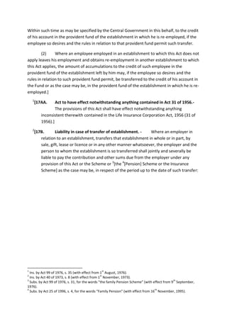Within such time as may be specified by the Central Government in this behalf, to the credit
of his account in the provident fund of the establishment in which he is re-employed, if the
employee so desires and the rules in relation to that provident fund permit such transfer.
(2) Where an employee employed in an establishment to which this Act does not
apply leaves his employment and obtains re-employment in another establishment to which
this Act applies, the amount of accumulations to the credit of such employee in the
provident fund of the establishment left by him may, if the employee so desires and the
rules in relation to such provident fund permit, be transferred to the credit of his account in
the Fund or as the case may be, in the provident fund of the establishment in which he is re-
employed.]
1
[17AA. Act to have effect notwithstanding anything contained in Act 31 of 1956.-
The provisions of this Act shall have effect notwithstanding anything
inconsistent therewith contained in the Life Insurance Corporation Act, 1956 (31 of
1956).]
2
[17B. Liability in case of transfer of establishment. - Where an employer in
relation to an establishment, transfers that establishment in whole or in part, by
sale, gift, lease or licence or in any other manner whatsoever, the employer and the
person to whom the establishment is so transferred shall jointly and severally be
liable to pay the contribution and other sums due from the employer under any
provision of this Act or the Scheme or 3
[the 4
[Pension] Scheme or the Insurance
Scheme] as the case may be, in respect of the period up to the date of such transfer:
1
Ins. by Act 99 of 1976, s. 35 (with effect from 1
st
August, 1976).
2
Ins. by Act 40 of 1973, s. 8 (with effect from 1
st
November, 1973).
3
Subs. by Act 99 of 1976, s. 31, for the words “the family Pension Scheme” (with effect from 9
th
September,
1976).
4
Subs. by Act 25 of 1996, s. 4, for the words “Family Pension” (with effect from 16
th
November, 1995).
 