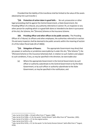 Provided that the liability of the transferee shall be limited to the value of the assets
obtained by him such transfer.]
1
[18. Protection of action taken in good faith.- No suit, prosecution or other
legal proceeding shall lie against the Central Government, a State Government, the
Presiding Officer of a tribunal, any authority referred to in section 7A, an Inspector or any
other person for anything which is in good faith done or intended to be done in pursuance
of this Act, the Scheme, the 2
[Pension] Scheme or the Insurance Scheme.
18A. Presiding officer and other officers to be public servants.- The Presiding
Officer of a Tribunal, its officers and other employees, the authorities referred to in section
7A and every Inspector shall be deemed to be public servants within the meaning of section
21 of the Indian Penal Code (45 of 1860)].
3
[19. Delegation of Powers. The appropriate Government may direct that
any power or authority or jurisdiction exercisable by it under this Act, 4
[the Scheme 5
[, the
2
[Pension] Scheme or the Insurance Scheme]] shall, in relation to such matters and subject
to such conditions, if any, as may be specified in the direction, be exercisable also-
(a) Where the appropriate Government is the Central Government, by such
officer or authority subordinate to the Central Government or by the State
Government, or by such officer or authority subordinate to the State
Government, as may be specified in the notification; and
1
Subs. by Act 33 of 1988, s. 24 (with effect from 1
st
August, 1988).
2
Subs. by Act 25 of 1996, s. 4, for the words “Family Pension” (with effect from 16
th
November, 1995).
3
Subs. by Act 37 of 1953, s. 17, for the original section.
4
Subs. by Act 16 of 1971, s. 29.
5
Subs. by Act 99 of 1976, s. 37, for the words “or the Family Pension Scheme” (with effect from 1
st
August,
1976).
 