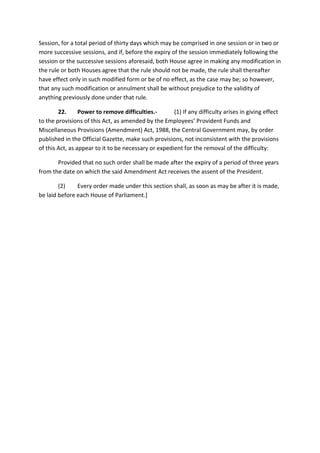 Session, for a total period of thirty days which may be comprised in one session or in two or
more successive sessions, and if, before the expiry of the session immediately following the
session or the successive sessions aforesaid, both House agree in making any modification in
the rule or both Houses agree that the rule should not be made, the rule shall thereafter
have effect only in such modified form or be of no effect, as the case may be; so however,
that any such modification or annulment shall be without prejudice to the validity of
anything previously done under that rule.
22. Power to remove difficulties.- (1) If any difficulty arises in giving effect
to the provisions of this Act, as amended by the Employees’ Provident Funds and
Miscellaneous Provisions (Amendment) Act, 1988, the Central Government may, by order
published in the Official Gazette, make such provisions, not inconsistent with the provisions
of this Act, as appear to it to be necessary or expedient for the removal of the difficulty:
Provided that no such order shall be made after the expiry of a period of three years
from the date on which the said Amendment Act receives the assent of the President.
(2) Every order made under this section shall, as soon as may be after it is made,
be laid before each House of Parliament.]
 