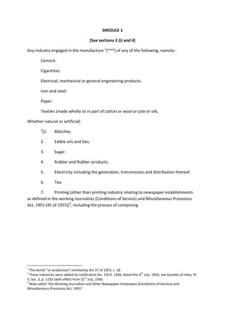 SHEDULE 1
[See sections 2 (i) and 4]
Any industry engaged in the manufacture 1
[***] of any of the following, namely:-
Cement.
Cigarettes.
Electrical, mechanical or general engineering products.
Iron and steel.
Paper.
Textiles (made wholly or in part of cotton or wool or jute or silk,
Whether natural or artificial).
2
[1. Matches.
2. Edible oils and fats.
3. Sugar.
4. Rubber and Rubber products.
5. Electricity including the generation, transmission and distribution thereof.
6. Tea.
7. Printing [other than printing industry relating to newspaper establishments
as defined in the working Journalists (Conditions of Service) and Miscellaneous Provisions
Act, 1955 (45 of 1955)]3
, including the process of composing
1
The words “or production” omitted by Act 37 of 1953, s. 18.
2
These industries were added by notification No. S.R.O. 1566, dated the 4
th
July, 1956; see Gazette of India, Pt.
II, Sec. 3, p. 1192 (with effect from 31
st
July, 1956.
3
Now called “the Working Journalists and Other Newspaper Employees (Conditions of Service) and
Miscellaneous Provisions Act, 1955”.
 