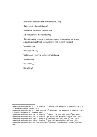 4. Non-edible vegetable and animal oils and fast.]
1
[Mineral oil refining industry.]
2
[Industrial and Power Alcohol; and
Asbestos Cement sheets industry.]
3
[Biscuit making industry including composite units making biscuit and
products such as bread, confectionery, milk and milk powder.]
4
mica industry.
5
Plywood industry.
6
Automobile repairing and servicing industry,
7
[Rice milling,
Flour Milling,
Dal Milling.]
1
Added vide Notification No. S.R.O. 218, dated the 12
th
January, 1957; see Gazette of India, Part II, Sec. 3, p.
175 (with effect from 31
st
January, 1957).
2
Added vide Notification No. S.R.O. 3067, dated the 19
th
September, 1957; see Gazette of India, Part II, Sec. 3,
p. 2058 (with effect from 30
st
November, 1957).
3
Added vide Notification No. G.S.R. 170, dated the 12
th
March, 1958, (with effect from 30
th
April, 1958).
4
Added vide Notification No. G.S.R. 312, dated the 15the March, 1960 (with effect from 31
st
may, 1960).
5
Added vide Notification No. G.S.R. 632, dated the 30
th
may, 1960 (with effect from 30
th
June,, 1960).
6
Added vide Notification No. G.S.R. 683, dated the 9
th
June, 1960 (with effect from 30
th
June, 1960).
7
Added vide Notification No. G.S.R. 1443, dated the 24
th
November 1960 (with effect from 31
st
December,
1960).
 