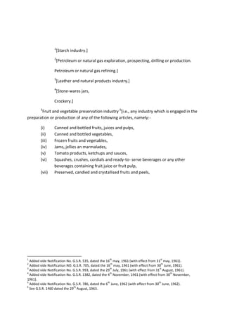 1
[Starch industry.]
2
[Petroleum or natural gas exploration, prospecting, drilling or production.
Petroleum or natural gas refining.]
3
[Leather and natural products industry.]
4
[Stone-wares jars,
Crockery.]
5
Fruit and vegetable preservation industry 6
[i.e., any industry which is engaged in the
preparation or production of any of the following articles, namely:-
(i) Canned and bottled fruits, juices and pulps,
(ii) Canned and bottled vegetables,
(iii) Frozen fruits and vegetables,
(iv) Jams, jellies an marmalades,
(v) Tomato products, ketchups and sauces,
(vi) Squashes, crushes, cordials and ready-to- serve beverages or any other
beverages containing fruit juice or fruit pulp,
(vii) Preserved, candied and crystallised fruits and peels,
1
Added vide Notification No. G.S.R. 535, dated the 16
th
may, 1961 (with effect from 31
st
may, 1961).
2
Added vide Notification NO. G.S.R. 705, dated the 16
th
may, 1961 (with effect from 30
th
June, 1961).
3
Added vide Notification No. G.S.R. 993, dated the 29
th
July, 1961 (with effect from 31
st
August, 1961).
4
Added vide Notification No. G.S.R. 1382, dated the 4
th
November, 1961 (with effect from 30
th
November,
1961).
5
Added vide Notification No. G.S.R. 786, dated the 6
th
June, 1962 (with effect from 30
th
June, 1962).
6
See G.S.R. 1460 dated the 29
th
August, 1963.
 
