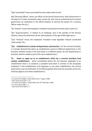 1
[(ka) “prescribed” means prescribed by rules made under this Act;
(kb) “Recovery Officer” means any officer of the Central Government, State Government or
the Board of Trustee constituted under section 5A, who may be authorised by the Central
government, by notification in the official Gazette, to exercise the powers of a recovery
Officer under this Act ;]
2
[(I) “Scheme” means the Employees’ Provident Funds Scheme framed under section 5;]
3
[(II) “Superannuation”, in relation to an employee, who is the member of the Pension
Scheme, means the attainment, by the said employee, of the age of fifty-eight years.]
1
[(m) “Tribunal” means the Employees’ Provident Funds Appellate Tribunal constituted
under section 7D.]
4
[2A. Establishment to include all departments and branches.- For the removal of doubts,
it is hereby declared that where an establishment consist of different departments or has
branches, whether situate in the same place or in different places, all such departments or
branches shall be treated as part of the same establishment.]
5
[3. Power to apply act to an establishment which has a common provident fund
another establishment.- where immediately before this Act becomes applicable to an
establishment there is in existence a provident fund which is common to the employees
employed in that establishment and employees in any other establishment, the Central
Government may, by notification in the Official gazette direct that the provisions of this Act
shall also apply to such other establishment.]
1
Ins. by Act 33 of 1988, s.3 (with effect from 1
st
august, 1998).
2
Subs. by Act 16 of 1971, s. 14.
3
Ins. by Act 25 of 1996, s. 3 (with effect from 16
th
November, 1995).
4
Ins. by Act 46 of 1960, s. 3.
5
Subs. by Act 94 of 1956, s. 5.
 