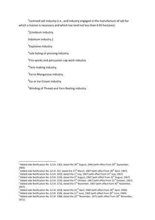 1
Licensed salt industry (i.e., and industry engaged in the manufacture of salt for
which a licence is necessary and which has land not less than 4.05 hectares).
2
[Linoleum industry.
Indoleum industry.]
3
Explosive industry.
4
Jute baling or pressing industry.
5
Fire-works and percussion cap work industry.
6
Tent-making industry.
7
Ferro-Manganese industry.
8
Ice or Ice-Cream industry.
9
Winding of Thread and Yarn Reeling industry.
1
Added vide Notification No. G.S.R. 1362, dated the 30
th
August, 1966 (with effect from 30
th
September,
1966).
2
Added vide Notification No. G.S.R. 437, dated the 27
th
March, 1967 (with effect from 30
th
April, 1967).
3
Added vide Notification No. G.S.R. 1019, dated the 1
st
July, 1967 (with effect from 31
st
July, 1967).
4
Added vide Notification No. G.S.R. 1226, dated the 5
th
August, 1967 (with effect from 31
st
August, 1967).
5
Added vide Notification No. G.S.R. 1530, dated the 5
th
October, 1967 (with effect from 31
st
October, 1967).
6
Added vide Notification No. G.S.R. 1716, dated the 3
rd
November, 1967 (with effect from 30
th
November,
1967).
7
Added vide Notification No. G.S.R. 1018, dated the 22
nd
April, 1969 (with effect from 30
th
April, 1969).
8
Added vide Notification No. G.S.R. 1506, dated the 11
th
June, 1969 (with effect from 30
th
June, 1969).
9
Added vide Notification No. G.S.R. 1988, dated the 22
nd
November, 1971 (with effect from 30
th
November,
1971).
 