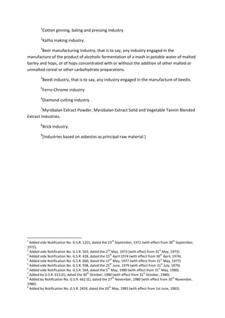 1
Cotton ginning, baling and pressing industry.
2
Katha making industry.
3
Beer manufacturing industry, that is to say, any industry engaged in the
manufacture of the product of alcoholic fermentation of a mash in potable water of malted
barley and hops, or of hops concentrated with or without the addition of other malted or
unmalted cereal or other carbohydrate preparations.
4
Beedi industry, that is to say, any industry engaged in the manufacture of beedis.
5
Ferro-Chrome industry.
6
Diamond cutting industry.
7
Myrobalan Extract Powder, Myrobalan Extract Solid and Vegetable Tannin Blended
Extract Industries.
8
Brick Industry.
9
[Industries based on asbestos as principal raw material.]
1
Added vide Notification No. G.S.R. 1251, dated the 23
rd
September, 1972 (with effect from 30
th
September,
1972).
2
Added vide Notification No. G.S.R. 503, dated the 2
nd
May, 1973 (with effect from 31
st
May, 1973).
3
Added vide Notification No. G.S.R. 428, dated the 15
th
April 1974 (with effect from 30
th
April, 1974).
4
Added vide Notification No. G.S.R. 660, dated the 17
th
May, 1977 (with effect from 31
st
May, 1977).
5
Added vide Notification No. G.S.R. 938, dated the 25
th
June, 1979 (with effect from 31
st
July, 1979).
6
Added vide Notification No. G.S.R. 564, dated the 5
th
May, 1980 (with effect from 31
st
May, 1980).
7
Added by G.S.R. 613 (E), dated the 30
th
October, 1980 (with effect from 31
st
October, 1980).
8
Added by Notification No. G.S.R. 662 (E), dated the 27
th
November, 1980 (with effect from 30
th
November,
1980).
9
Added by Notification No. G.S.R. 2459, dated the 20
th
May, 1983 (with effect from 1st June, 1983).
 