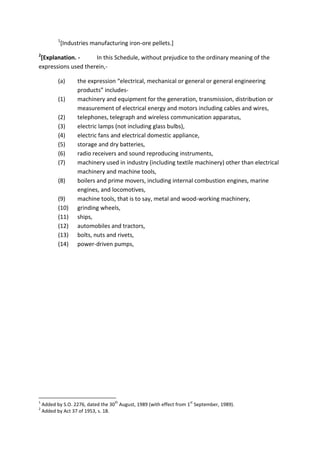 1
[Industries manufacturing iron-ore pellets.]
2
[Explanation. - In this Schedule, without prejudice to the ordinary meaning of the
expressions used therein,-
(a) the expression “electrical, mechanical or general or general engineering
products” includes-
(1) machinery and equipment for the generation, transmission, distribution or
measurement of electrical energy and motors including cables and wires,
(2) telephones, telegraph and wireless communication apparatus,
(3) electric lamps (not including glass bulbs),
(4) electric fans and electrical domestic appliance,
(5) storage and dry batteries,
(6) radio receivers and sound reproducing instruments,
(7) machinery used in industry (including textile machinery) other than electrical
machinery and machine tools,
(8) boilers and prime movers, including internal combustion engines, marine
engines, and locomotives,
(9) machine tools, that is to say, metal and wood-working machinery,
(10) grinding wheels,
(11) ships,
(12) automobiles and tractors,
(13) bolts, nuts and rivets,
(14) power-driven pumps,
1
Added by S.O. 2276, dated the 30
th
August, 1989 (with effect from 1
st
September, 1989).
2
Added by Act 37 of 1953, s. 18.
 