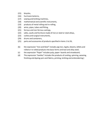 (15) bicycles,
(16) hurricane lanterns,
(17) sewing and knitting machines,
(18) mathematical and scientific instruments,
(19) products of metal rolling and re-rolling,
(20) wires, pipes, tubes and fitting,
(21) ferrous and non-ferrous castings,
(22) safes, vaults and furniture made of iron or steel or steel alloys,
(23) cutlery and surgical instruments,
(24) drums and containers,
(25) parts and accessories of products specified in items 1 to 24;
(b) the expression “Iron and Steel” includes pig iron, ingots, blooms, billets and
rolled or re-rolled products into basic forms and tool and alloy steel;
(c) the expression “Paper” includes pulp, paper- boards and strawboard;
(d) The expression “textiles” includes the products of carding, spinning, weaving,
finishing and dyeing yarn and fabrics, printing, knitting and embroidering.]
 