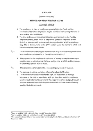 SCHEDULE II
1
[See section 5 (1B)]
MATTERS FOR WHICH PROVISION MAY BE
MADE IN A SCHEME
1. The employees or class of employees who shall joint the Fund, and the
conditions under which employees may be exempted from joining the Fund or
from making any contribution.
2. The time and manner in which contributions shall be made to the Fund by
employers and by, or on behalf of employees 2
[whether employed by him
directly or by or through a contractor)], the contributions which an employee
may, if he so desires, make under 3
[***] section 6, and the manner in which such
contributions may be recovered.
2
[2A. The manner in which employees’ contributions may be recovered by contractors
from employees employed by or through such contactors.]
3. The payment by the employer of such sums of money as may be necessary to
meet the cost of administering the Fund and the rate at which and the manner
in which the payment shall be made.
1
[4. The constitution of any committee for assisting any Board of Trustees.
5. The opening of original and other offices of any Board of Trustee.
6. The manner in which accounts shall be kept, the investment of moneys
belonging to the Fund in accordance with any directions issued or conditions
specified by the Central Government, the preparation of the budget, the audit of
accounts and the submission of reports to the Central Government or to any
specified State Government.
1
Subs. by Act 28 of 1963, s. 13 (with effect from 13
th
November, 1963).
2
Ins. by Act 28 of 1963, s. 13 (with effect from 13
th
November, 1963).
3
The words, brackets and figures “sub-section (1) of “omitted, by Act 28 of 1963, s. 13 (with effect from 13
th
November, 1963).
 