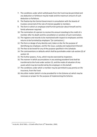 7. The conditions under which withdrawals from the Fund may be permitted and
any deduction or forfeiture may be made and the maximum amount of such
deduction or forfeiture.
8. The fixation by the Central Government in consultation with the boards of
trustees concerned of the rate of interest payable to members.
9. The form in which an employee shall furnish particular about himself and his
family whenever required.
10. The nomination of a person to receive the amount standing to the credit of a
member after his death and the cancellation or variation of such nomination.
11. The registers and records to be maintained with respect to employees and the
returns to be furnished by employers 1
[or contractors.]
12. The form or design of any identity card, token or disc for the purpose of
identifying any employee, and for the issue, custody and replacement thereof.
13. The fees to be levied for any of the purpose specified in this Schedule.
14. The contraventions or defaults which shall be punishable under sub-section (2) of
section 14.
15. The further powers, if any, which may be exercised by Inspectors.
16. The manner in which accumulations in any existing provident fund shall be
transferred to the Fund under section 15, and the mode of valuation of any
assets which may be transferred by the employers in this behalf.
17. The conditions under which a member may be permitted to pay premia on life
insurance, from the Fund.
18. Any other matter [which is to be provided for in the Scheme or) which may be
necessary or proper for the purpose of implementing the Scheme.
1
Ins by Act. 28 of 1963, s. 13 (with effect from 13
th
November, 1963).
 