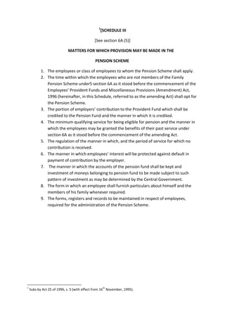 1
[SCHEDULE III
[See section 6A (5)]
MATTERS FOR WHICH PROVISION MAY BE MADE IN THE
PENSION SCHEME
1. The employees or class of employees to whom the Pension Scheme shall apply.
2. The time within which the employees who are not members of the Family
Pension Scheme under5 section 6A as it stood before the commencement of the
Employees’ Provident Funds and Miscellaneous Provisions (Amendment) Act,
1996 (hereinafter, in this Schedule, referred to as the amending Act) shall opt for
the Pension Scheme.
3. The portion of employers’ contribution to the Provident Fund which shall be
credited to the Pension Fund and the manner in which it is credited.
4. The minimum qualifying service for being eligible for pension and the manner in
which the employees may be granted the benefits of their past service under
section 6A as it stood before the commencement of the amending Act.
5. The regulation of the manner in which, and the period of service for which no
contribution is received.
6. The manner in which employees’ interest will be protected against default in
payment of contribution by the employer.
7. The manner in which the accounts of the pension fund shall be kept and
investment of moneys belonging to pension fund to be made subject to such
pattern of investment as may be determined by the Central Government.
8. The form in which an employee shall furnish particulars about himself and the
members of his family whenever required.
9. The forms, registers and records to be maintained in respect of employees,
required for the administration of the Pension Scheme.
1
Subs by Act 25 of 1996, s. 5 (with effect from 16
th
November, 1995).
 