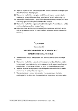 10. The scale of pension and pensionery benefits and the conditions relating to grant
of such benefits to the employees.
11. The manner in which the exempted establishments have to pay contribution
towards the Pension Scheme and the submission of returns relating thereto.
12. The mode of disbursement of pension and arrangements to be entered into with
disbursing agencies as may be specified for the purpose.
13. The manner in which the expenses for administering the Pension Scheme will be
met from the income of the Pension Fund.
14. Any other matter which is to be provided for in the Pension Scheme or which
may be necessary or proper for the purpose of implementation of the Pension
Scheme.]
1
[SCHEDULE IV
[See section 6C]
MATTERS TO BE PROVIDED FOR IN THE EMPLOYEES’
DEPOSIT-LINKED INSURANCE SCHEME
1. The employees or class of employees who shall be covered by the Insurance
Scheme.
2. The manner in which the accounts of the Insurance Fund shall be kept and the
investment of moneys belonging to the Insurance Fund, subject to such pattern
of investment as may be determined, by order, by the Central Government.
3. The form in which an employee shall furnish particulars about himself and the
members of his family whenever required.
4. The nomination of a person to receive the insurance amount due to the
employee after his death and the cancellation or variation of such nomination.
1
Ins. by Act 99 of 1976, s. 38 (deemed to have come into force from 1
st
August, 1976).
 