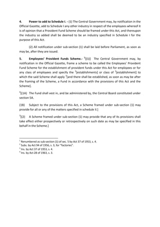 4. Power to add to Schedule I. - (1) The Central Government may, by notification in the
Official Gazette, add to Schedule I any other industry in respect of the employees whereof it
is of opinion that a Provident Fund Scheme should be framed under this Act, and thereupon
the industry so added shall be deemed to be an industry specified in Schedule I for the
purpose of this Act.
(2) All notification under sub-section (1) shall be laid before Parliament, as soon as
may be, after they are issued.
5. Employees’ Provident Funds Scheme.- 1
[(1)] The Central Government may, by
notification in the Official Gazette, frame a scheme to be called the Employees’ Provident
Fund Scheme for the establishment of provident funds under this Act for employees or for
any class of employees and specify the 2
[establishments] or class of 2
[establishment] to
which the said Scheme shall apply 3
[and there shall be established, as soon as may be after
the framing of the Scheme, a Fund in accordance with the provisions of this Act and the
Scheme].
4
[(1A) The Fund shall vest in, and be administered by, the Central Board constituted under
section 5A.
(1B) Subject to the provisions of this Act, a Scheme framed under sub-section (1) may
provide for all or any of the matters specified in schedule II.]
3
[(2) A Scheme framed under sub-section (1) may provide that any of its provisions shall
take effect either prospectively or retrospectively on such date as may be specified in this
behalf in the Scheme.]
1
Renumbered as sub-section (1) of sec. 5 by Act 37 of 1953, s. 4.
2
Subs. by Act 94 of 1956, s. 3, for “factories”.
3
Ins. by Act 37 of 1953, s. 4.
4
Ins. by Act 28 of 1963, s. 3.
 