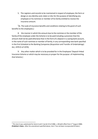 5. The registers and records to be maintained in respect of employee; the form or
design or any identity card, token or disc for the purpose of identifying any
employee or his nominee or member of his family entitled to receive the
insurance amount.
1
[6. The scale of insurance benefits and conditions relating to the grant of such
benefits to the employees.]
8. the manner in which the amount due to the nominee or the member of the
family of the employee under the Scheme is to be paid including a provision that the
amount shall not be paid otherwise than in the form of a deposit in a saving bank account,
in the name of such nominee or member of family; in any corresponding new bank specified
in the First Schedule to the Banking Companies (Acquisition and Transfer of Undertakings)
Act, 1970 (5 of 1970).
9. Any other matter which is to be provided for in the Employees’ Deposit-linked
Insurance Scheme or which may be necessary or proper for the purpose of implementing
that Scheme.]
1
This item 6 was substituted for items 6 and 7, by Act 33 of 1988, s. 28 (with effect from 1
st
August 1988).
[Publisher’s Note.- After the amendment specified above, item 7 has not been incorporated till date.]
 