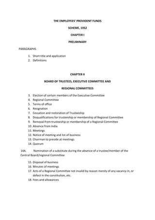 THE EMPLOYEES’ PROVIDENT FUNDS
SCHEME, 1952
CHAPTER I
PRELIMINARY
PARAGRAPHS
1. Short title and application
2. Definitions
CHAPTER II
BOARD OF TRUSTEES, EXECUTIVE COMMITTEE AND
REGIONAL COMMITTEES
3. Election of certain members of the Executive Committee
4. Regional Committee
5. Terms of office
6. Resignation
7. Cessation and restoration of Trusteeship
8. Disqualifications for trusteeship or membership of Regional Committee
9. Removal from trusteeship or membership of a Regional Committee
10. Absence from India
11. Meetings
12. Notice of meeting and list of business
13. Chairman to preside at meetings
14. Quorum
14A. Nomination of a substitute during the absence of a trustee/member of the
Central Board/regional Committee
15. Disposal of business
16. Minutes of meetings
17. Acts of a Regional Committee not invalid by reason merely of any vacancy in, or
defect in the constitution, etc.
18. Fees and allowances
 