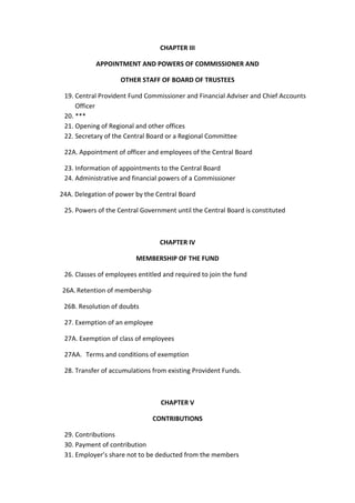 CHAPTER III
APPOINTMENT AND POWERS OF COMMISSIONER AND
OTHER STAFF OF BOARD OF TRUSTEES
19. Central Provident Fund Commissioner and Financial Adviser and Chief Accounts
Officer
20. ***
21. Opening of Regional and other offices
22. Secretary of the Central Board or a Regional Committee
22A. Appointment of officer and employees of the Central Board
23. Information of appointments to the Central Board
24. Administrative and financial powers of a Commissioner
24A. Delegation of power by the Central Board
25. Powers of the Central Government until the Central Board is constituted
CHAPTER IV
MEMBERSHIP OF THE FUND
26. Classes of employees entitled and required to join the fund
26A.Retention of membership
26B. Resolution of doubts
27. Exemption of an employee
27A. Exemption of class of employees
27AA. Terms and conditions of exemption
28. Transfer of accumulations from existing Provident Funds.
CHAPTER V
CONTRIBUTIONS
29. Contributions
30. Payment of contribution
31. Employer’s share not to be deducted from the members
 