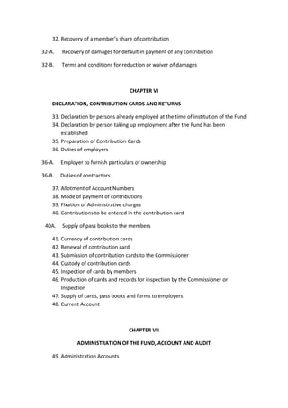 32. Recovery of a member’s share of contribution
32-A. Recovery of damages for default in payment of any contribution
32-B. Terms and conditions for reduction or waiver of damages
CHAPTER VI
DECLARATION, CONTRIBUTION CARDS AND RETURNS
33. Declaration by persons already employed at the time of institution of the Fund
34. Declaration by person taking up employment after the Fund has been
established
35. Preparation of Contribution Cards
36. Duties of employers
36-A. Employer to furnish particulars of ownership
36-B. Duties of contractors
37. Allotment of Account Numbers
38. Mode of payment of contributions
39. Fixation of Administrative charges
40. Contributions to be entered in the contribution card
40A. Supply of pass books to the members
41. Currency of contribution cards
42. Renewal of contribution card
43. Submission of contribution cards to the Commissioner
44. Custody of contribution cards
45. Inspection of cards by members
46. Production of cards and records for inspection by the Commissioner or
Inspection
47. Supply of cards, pass books and forms to employers
48. Current Account
CHAPTER VII
ADMINISTRATION OF THE FUND, ACCOUNT AND AUDIT
49. Administration Accounts
 