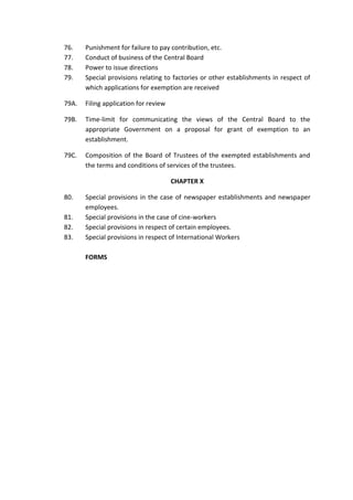 76. Punishment for failure to pay contribution, etc.
77. Conduct of business of the Central Board
78. Power to issue directions
79. Special provisions relating to factories or other establishments in respect of
which applications for exemption are received
79A. Filing application for review
79B. Time-limit for communicating the views of the Central Board to the
appropriate Government on a proposal for grant of exemption to an
establishment.
79C. Composition of the Board of Trustees of the exempted establishments and
the terms and conditions of services of the trustees.
CHAPTER X
80. Special provisions in the case of newspaper establishments and newspaper
employees.
81. Special provisions in the case of cine-workers
82. Special provisions in respect of certain employees.
83. Special provisions in respect of International Workers
FORMS
 