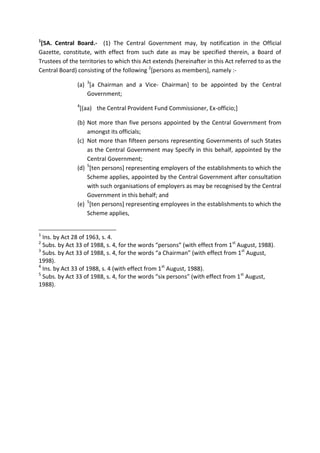 1
[5A. Central Board.- (1) The Central Government may, by notification in the Official
Gazette, constitute, with effect from such date as may be specified therein, a Board of
Trustees of the territories to which this Act extends (hereinafter in this Act referred to as the
Central Board) consisting of the following 2
[persons as members], namely :-
(a) 3
[a Chairman and a Vice- Chairman] to be appointed by the Central
Government;
4
[(aa) the Central Provident Fund Commissioner, Ex-officio;]
(b) Not more than five persons appointed by the Central Government from
amongst its officials;
(c) Not more than fifteen persons representing Governments of such States
as the Central Government may Specify in this behalf, appointed by the
Central Government;
(d) 5
[ten persons] representing employers of the establishments to which the
Scheme applies, appointed by the Central Government after consultation
with such organisations of employers as may be recognised by the Central
Government in this behalf; and
(e) 5
[ten persons] representing employees in the establishments to which the
Scheme applies,
1
Ins. by Act 28 of 1963, s. 4.
2
Subs. by Act 33 of 1988, s. 4, for the words “persons” (with effect from 1st
August, 1988).
3
Subs. by Act 33 of 1988, s. 4, for the words “a Chairman” (with effect from 1st
August,
1998).
4
Ins. by Act 33 of 1988, s. 4 (with effect from 1st
August, 1988).
5
Subs. by Act 33 of 1988, s. 4, for the words “six persons” (with effect from 1st
August,
1988).
 