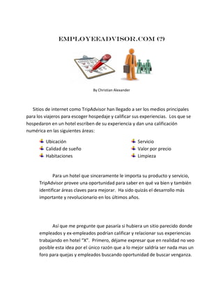 Employeeadvisor.com (?)

By Christian Alexander

Sitios de internet como TripAdvisor han llegado a ser los medios principales
para los viajeros para escoger hospedaje y calificar sus experiencias. Los que se
hospedaron en un hotel escriben de su experiencia y dan una calificación
numérica en las siguientes áreas:
Ubicación
Calidad de sueño
Habitaciones

Servicio
Valor por precio
Limpieza

Para un hotel que sinceramente le importa su producto y servicio,
TripAdvisor provee una oportunidad para saber en qué va bien y también
identificar áreas claves para mejorar. Ha sido quizás el desarrollo más
importante y revolucionario en los últimos años.

Así que me pregunte que pasaría si hubiera un sitio parecido donde
empleados y ex-empleados podrían calificar y relacionar sus experiencias
trabajando en hotel “X”. Primero, déjame expresar que en realidad no veo
posible esta idea por el único razón que a lo mejor saldría ser nada mas un
foro para quejas y empleados buscando oportunidad de buscar venganza.

 