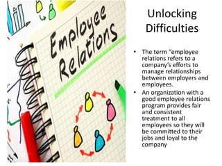 Unlocking
Difficulties
• The term “employee
relations refers to a
company’s efforts to
manage relationships
between employers and
employees.
• An organization with a
good employee relations
program provides fair
and consistent
treatment to all
employees so they will
be committed to their
jobs and loyal to the
company
 