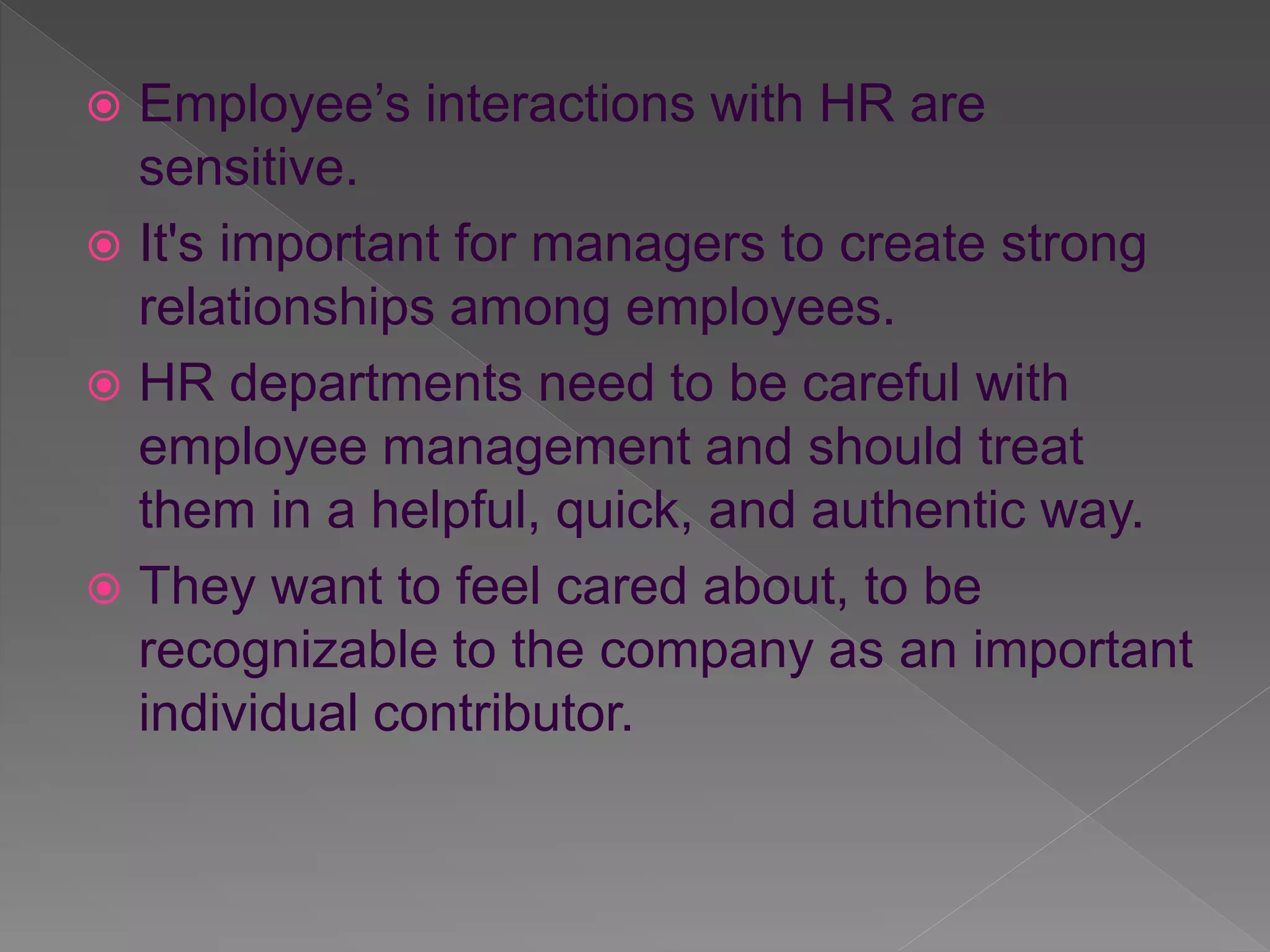  Employee’s interactions with HR are
sensitive.
It's important for managers to create strong
relationships among employees.
HR departments need to be careful with
employee management and should treat
them in a helpful, quick, and authentic way.
They want to feel cared about, to be
recognizable to the company as an important
individual contributor.