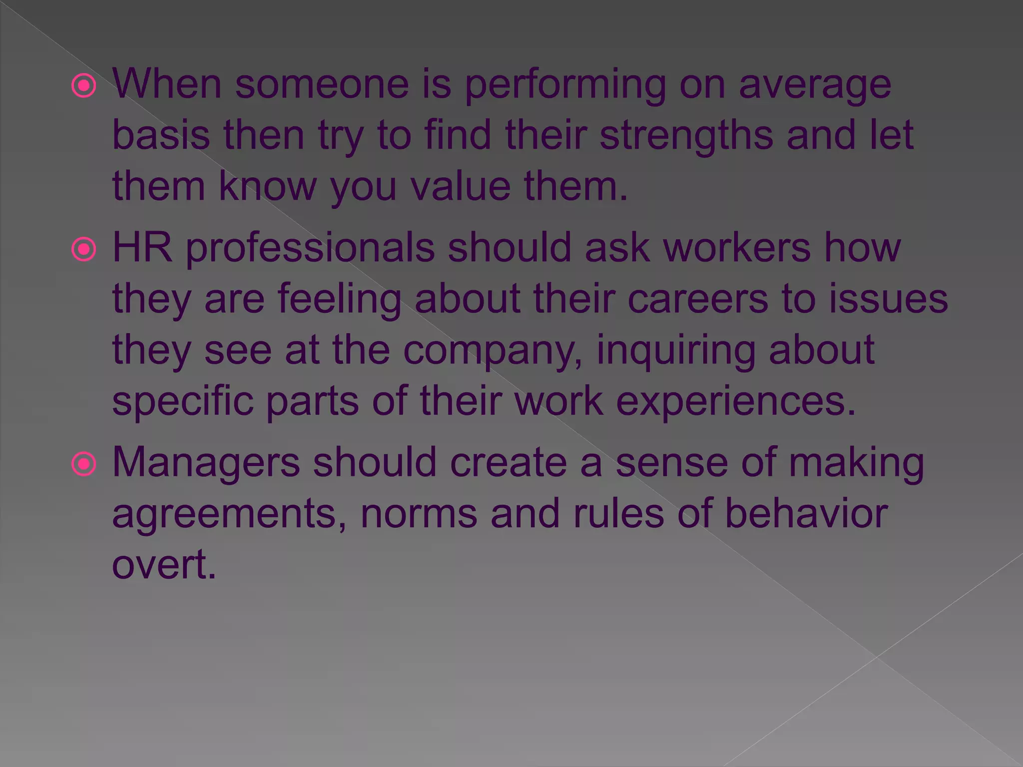  When someone is performing on average
basis then try to find their strengths and let
them know you value them.
HR professionals should ask workers how
they are feeling about their careers to issues
they see at the company, inquiring about
specific parts of their work experiences.
Managers should create a sense of making
agreements, norms and rules of behavior
overt.
