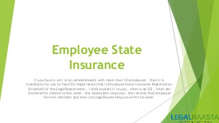 Employee State
Insurance
If you have a unit or an establishment with more than 10 employees , then it is
mandatory for you to have ESI registration that is Employee State Insurance Registration.
On behalf of the LegalRaasta team , I shall explain it to you , what is an ESI , what are
the benefits related to the same , the documents required , the records that employer
have to maintain and how can LegalRaasta help you with the same.
 