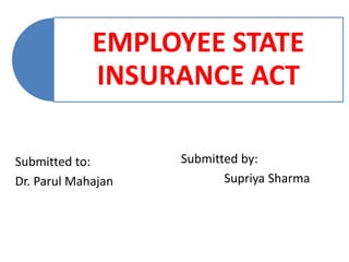 EMPLOYEE STATE
INSURANCE ACT
Submitted to:
Dr. Parul Mahajan
Submitted by:
Supriya Sharma
 
