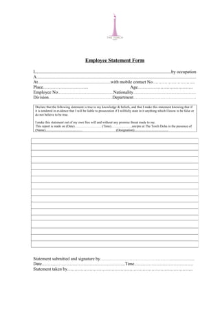 Employee Statement Form

I...........................................................................................................................by occupation
A................................................................................................................................................
At...............................................................................with mobile contact No………………………..
Place………………………………                                                                          Age………………………………….
Employee No………………………………………Nationality……………………………………………
Division…………………………………………….Department……………………………………………

 Declare that the following statement is true to my knowledge & beliefs, and that I make this statement knowing that if
 it is tendered in evidence that I will be liable to prosecution if I willfully state in it anything which I know to be false or
 do not believe to be true.

 I make this statement out of my own free will and without any promise threat made to me.
 This report is made on (Date)…………………… (Time)……………….am/pm at The Torch Doha in the presence of
 (Name).........................................…            (Designation).........................................




Statement submitted and signature by…………………………………………………..........................
Date…………………………………………………………..Time…………………………………………
Statement taken by………………………………………………………………………….
 