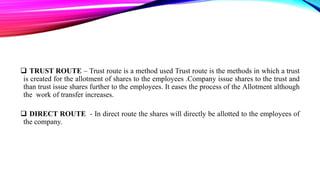  TRUST ROUTE – Trust route is a method used Trust route is the methods in which a trust
is created for the allotment of shares to the employees .Company issue shares to the trust and
than trust issue shares further to the employees. It eases the process of the Allotment although
the work of transfer increases.
 DIRECT ROUTE - In direct route the shares will directly be allotted to the employees of
the company.

 