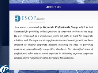 ABOUT US 
is a venture promoted by Corporate Professionals Group, which is best 
illustrated for providing widest spectrum of corporate services at one stop. 
We are recognized as a destination where all paths in hunt for corporate 
solutions end. Through our strong foundations and robust growth, we have 
emerged as leading corporate advisors attaining an edge in providing 
services at internationally competitive standards. Our diversified team of 
professionals who have attained expertise in delivering supreme corporate 
services utterly justifies our name, Corporate Professionals. 
 