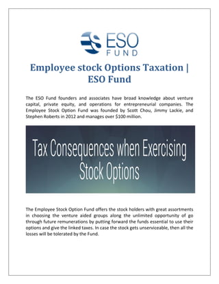 Employee stock Options Taxation |
ESO Fund
The ESO Fund founders and associates have broad knowledge about venture
capital, private equity, and operations for entrepreneurial companies. The
Employee Stock Option Fund was founded by Scott Chou, Jimmy Lackie, and
Stephen Roberts in 2012 and manages over $100 million.
The Employee Stock Option Fund offers the stock holders with great assortments
in choosing the venture aided groups along the unlimited opportunity of go
through future remunerations by putting forward the funds essential to use their
options and give the linked taxes. In case the stock gets unserviceable, then all the
losses will be tolerated by the Fund.
 
