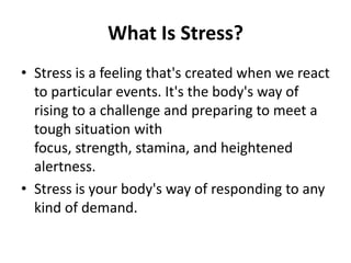 What Is Stress?
• Stress is a feeling that's created when we react
  to particular events. It's the body's way of
  rising to a challenge and preparing to meet a
  tough situation with
  focus, strength, stamina, and heightened
  alertness.
• Stress is your body's way of responding to any
  kind of demand.
 