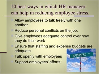 10 best ways in which HR manager  can help in reducing employee stress. Allow employees to talk freely with one another Reduce personal conflicts on the job. Give employees adequate control over how they do their work Ensure that staffing and expense budgets are adequate Talk openly with employees Support employees' efforts 