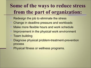 Some of the ways to reduce stress from the part of organization: Redesign the job to eliminate the stress Change in deadline pressure and workloads Make more flexible hours and work schedule Improvement in the physical work environment Team building Diagnose physical problem-treatment-prevention process Physical fitness or wellness programs. 