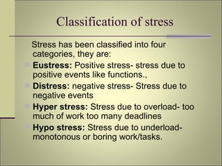 Classification of stress  Stress has been classified into four categories, they are: Eustress:  Positive stress- stress due to positive events like functions., Distress:  negative stress- Stress due to negative events Hyper stress:  Stress due to overload- too much of work too many deadlines Hypo stress:  Stress due to underload- monotonous or boring work/tasks.  
