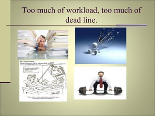 Too much of workload, too much of dead line. 