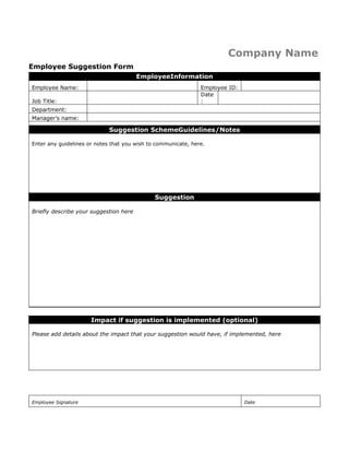 Company Name
Employee Suggestion Form
EmployeeInformation
Employee Name:

Employee ID:
Date
:

Job Title:
Department:
Manager’s name:

Suggestion SchemeGuidelines/Notes
Enter any guidelines or notes that you wish to communicate, here.

Suggestion
Briefly describe your suggestion here

Impact if suggestion is implemented (optional)
Please add details about the impact that your suggestion would have, if implemented, here

Employee Signature

Date

 