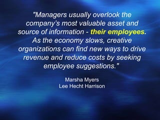 "Managers usually overlook the
  company’s most valuable asset and
source of information - their employees.
    As the economy slows, creative
organizations can find new ways to drive
 revenue and reduce costs by seeking
        employee suggestions."
              Marsha Myers
            Lee Hecht Harrison
 