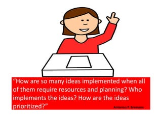 “How are so many ideas implemented when all
of them require resources and planning? Who
implements the ideas? How are the ideas
prioritized?” Antonius P. Bramono
 