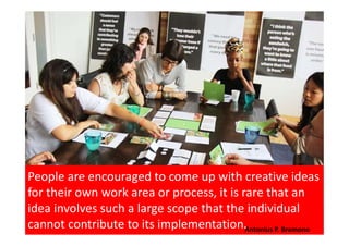 The essence of Employee Suggestion System following
Kaizen principles that to teach employees the principles
of improvement, focus them on improving their own job,
and document what they have done. Antonius P. Bramono
 