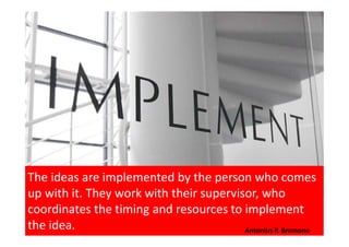 The ideas are implemented by the person who comes
up with it. They work with their supervisor, who
coordinates the timing and resources to implement
the idea. Antonius P. Bramono
 