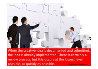 When the creative idea is documented and submitted,
the idea is already implemented. There is certainly a
review process, but this occurs at the lowest level
possible, as quickly as possible. Antonius P. Bramono
 