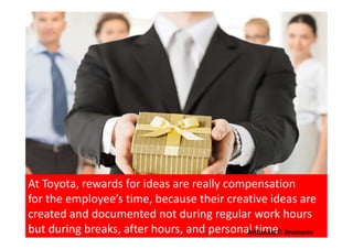 At Toyota, rewards for ideas are really compensation
for the employee’s time, because their creative ideas are
created and documented not during regular work hours
but during breaks, after hours, and personal time.Antonius P. Bramono
 