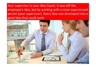Your supervisor is your Idea Coach. It was still the
employee’s idea, but by working with a more experienced
person (your supervisor). Every idea was developed into a
good idea that could work.
Antonius P. Bramono
 