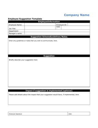 Employee Suggestion Template
Company/organization name
EmployeeInformation
Employee Name: Employee ID:
Job Title:
Date
:
Department:
Manager’s name:
Suggestion SchemeGuidelines/Notes
Enter any guidelines or notes that you wish to communicate, here.
Suggestion
Briefly describe your suggestion here
Impact if suggestion is implemented (optional)
Please add details about the impact that your suggestion would have, if implemented, here
Employee Signature Date
 