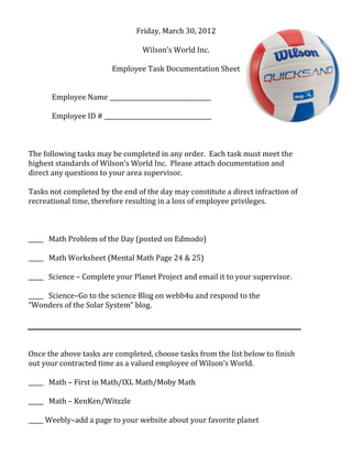 Friday, March 30, 2012
Wilson’s World Inc.
Employee Task Documentation Sheet
Employee Name __________________________________
Employee ID # ____________________________________
The following tasks may be completed in any order. Each task must meet the
highest standards of Wilson’s World Inc. Please attach documentation and
direct any questions to your area supervisor.
Tasks not completed by the end of the day may constitute a direct infraction of
recreational time, therefore resulting in a loss of employee privileges.
_____ Math Problem of the Day (posted on Edmodo)
_____ Math Worksheet (Mental Math Page 24 & 25)
_____ Science – Complete your Planet Project and email it to your supervisor.
_____ Science–Go to the science Blog on webb4u and respond to the
“Wonders of the Solar System” blog.
Once the above tasks are completed, choose tasks from the list below to finish
out your contracted time as a valued employee of Wilson’s World.
_____ Math – First in Math/IXL Math/Moby Math
_____ Math – KenKen/Witzzle
_____ Weebly–add a page to your website about your favorite planet
 