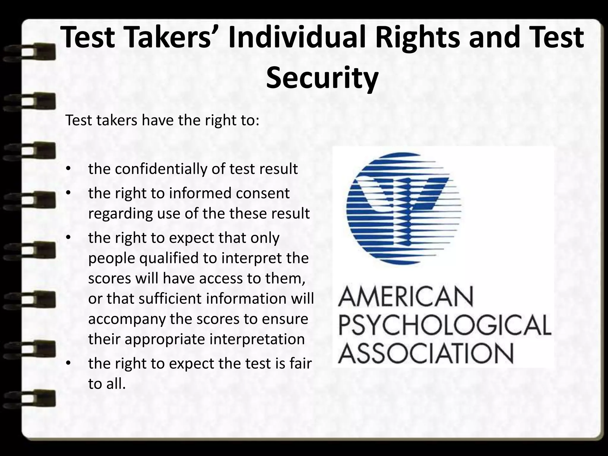 Test Takers’ Individual Rights and Test
Security
Test takers have the right to:
• the confidentially of test result
• the right to informed consent
regarding use of the these result
• the right to expect that only
people qualified to interpret the
scores will have access to them,
or that sufficient information will
accompany the scores to ensure
their appropriate interpretation
• the right to expect the test is fair
to all.

 
