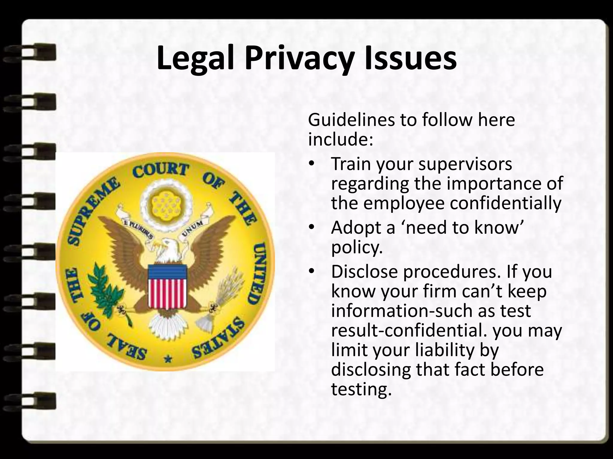 Legal Privacy Issues
Guidelines to follow here
include:
• Train your supervisors
regarding the importance of
the employee confidentially
• Adopt a ‘need to know’
policy.
• Disclose procedures. If you
know your firm can’t keep
information-such as test
result-confidential. you may
limit your liability by
disclosing that fact before
testing.

 